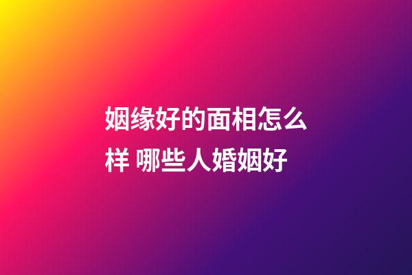 姻缘好的面相怎么样 哪些人婚姻好